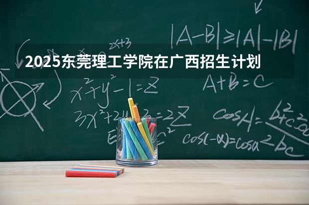 2025东莞理工学院在广西招生计划多少人