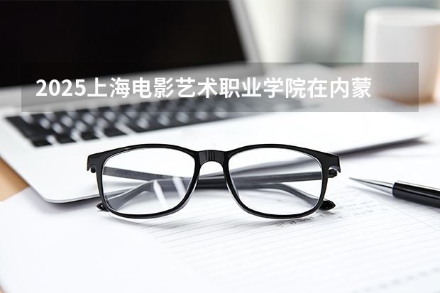 2025上海电影艺术职业学院在内蒙古招生计划多少人