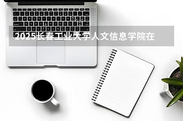 2025长春工业大学人文信息学院在内蒙古招生计划多少人