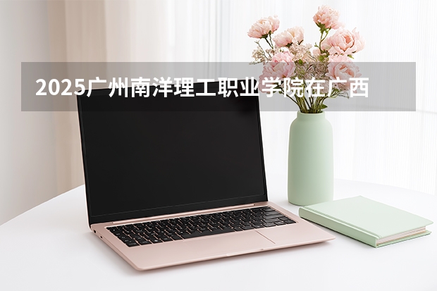 2025广州南洋理工职业学院在广西招生计划多少人