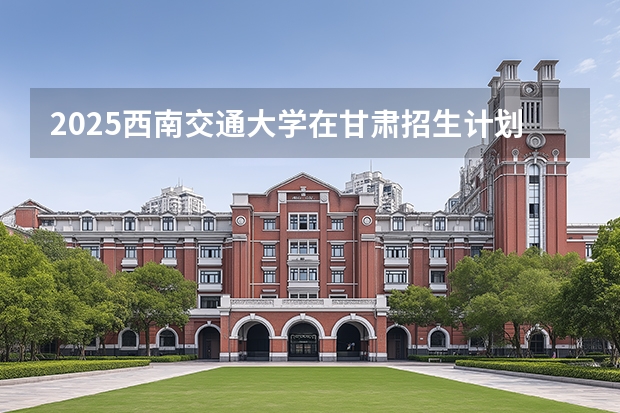 2025西南交通大学在甘肃招生计划多少人