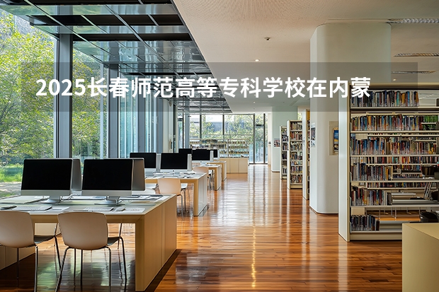2025长春师范高等专科学校在内蒙古招生计划多少人