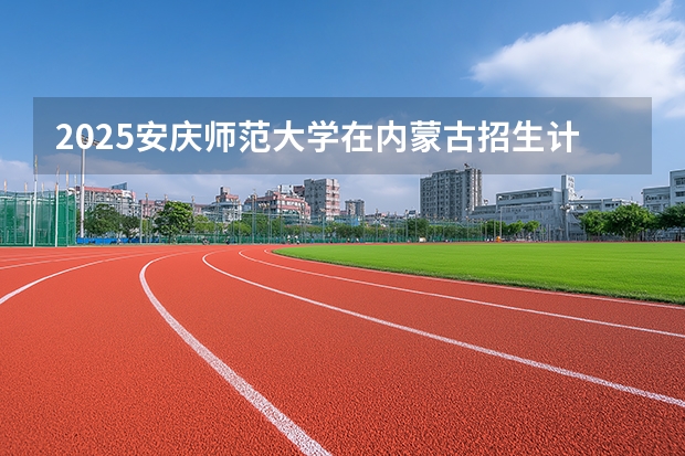 2025安庆师范大学在内蒙古招生计划多少人