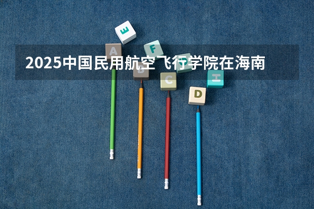 2025中国民用航空飞行学院在海南招生计划多少人