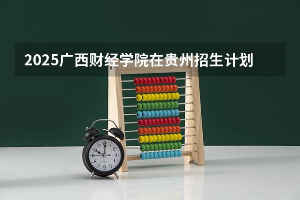 2025广西财经学院在贵州招生计划多少人