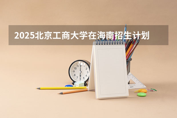 2025北京工商大学在海南招生计划多少人