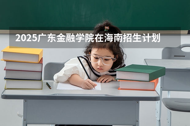 2025广东金融学院在海南招生计划多少人
