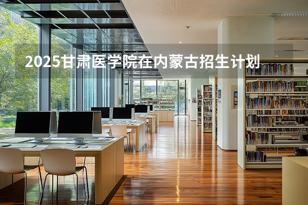 2025甘肃医学院在内蒙古招生计划多少人