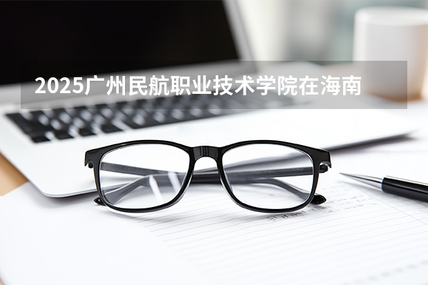 2025广州民航职业技术学院在海南招生计划多少人