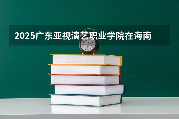 2025广东亚视演艺职业学院在海南招生计划多少人