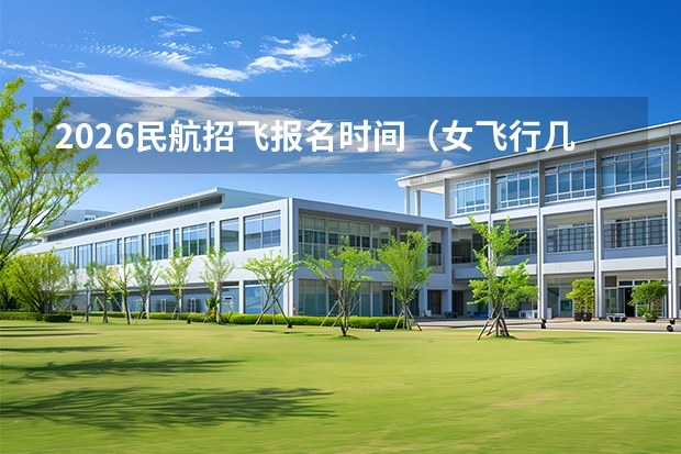 2026民航招飞报名时间（女飞行几年招一次）