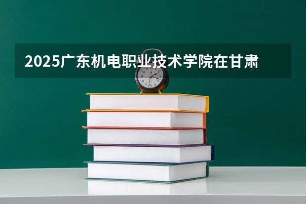 2025广东机电职业技术学院在甘肃招生计划多少人
