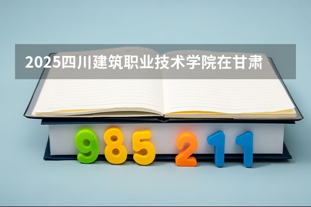 2025四川建筑职业技术学院在甘肃招生计划多少人