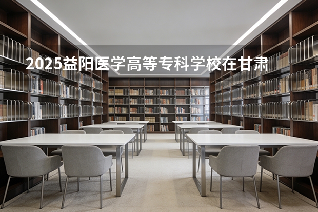 2025益阳医学高等专科学校在甘肃招生计划多少人