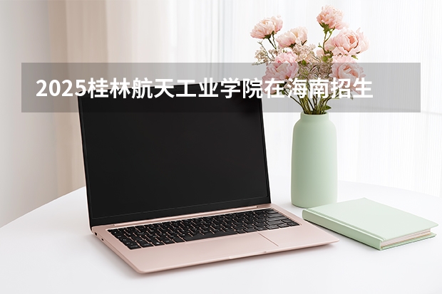 2025桂林航天工业学院在海南招生计划多少人
