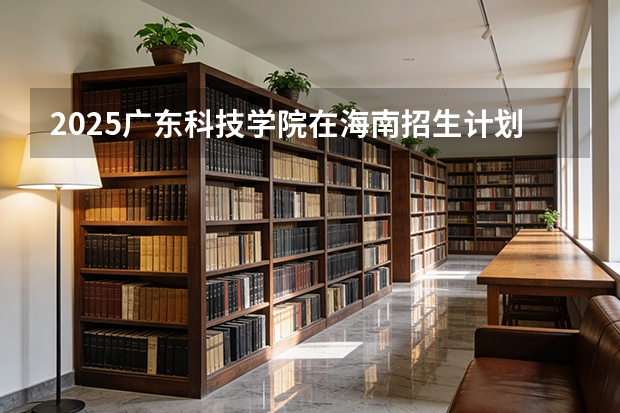 2025广东科技学院在海南招生计划多少人