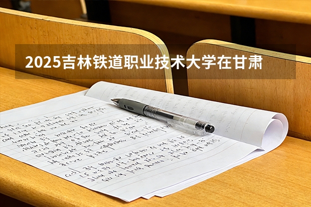 2025吉林铁道职业技术大学在甘肃招生计划多少人