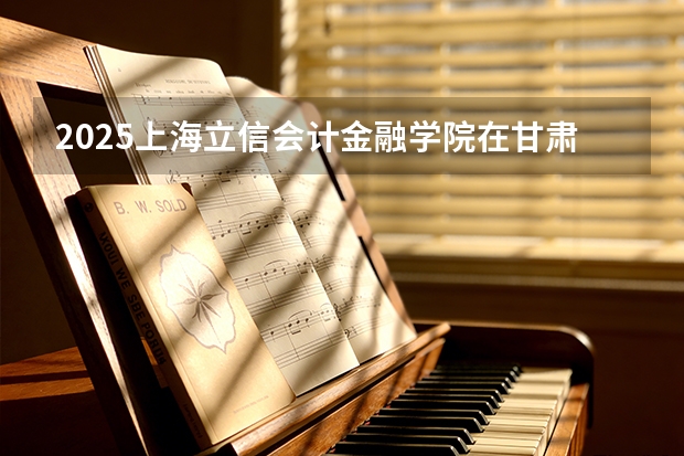 2025上海立信会计金融学院在甘肃招生计划多少人