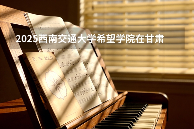 2025西南交通大学希望学院在甘肃招生计划多少人