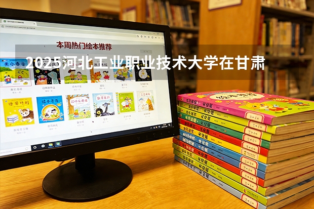 2025河北工业职业技术大学在甘肃招生计划多少人