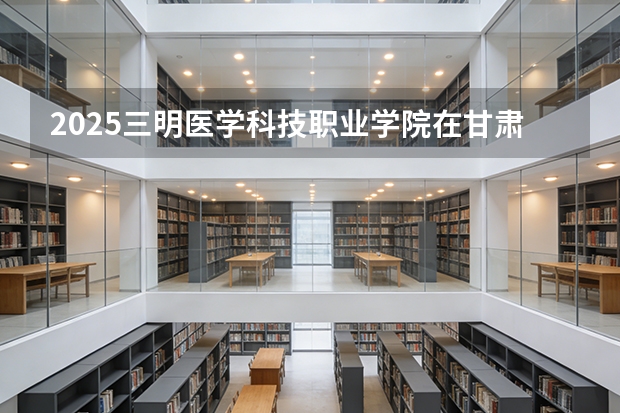 2025三明医学科技职业学院在甘肃招生计划多少人