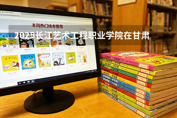 2025长江艺术工程职业学院在甘肃招生计划多少人